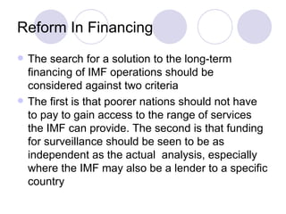 Reform In Financing The search for a solution to the long-term financing of IMF operations should be considered against two criteria The first is that poorer nations should not have to pay to gain access to the range of services the IMF can provide. The second is that funding for surveillance should be seen to be as independent as the actual  analysis, especially where the IMF may also be a lender to a specific country 