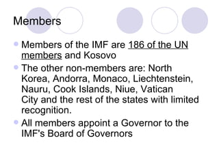 Members Members of the IMF are  186 of the UN members  and Kosovo  The other non-members are: North Korea, Andorra, Monaco, Liechtenstein, Nauru, Cook Islands, Niue, Vatican City and the rest of the states with limited recognition.  All members appoint a Governor to the IMF's Board of Governors  