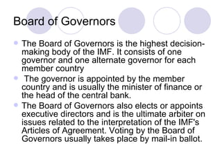 Board of Governors The Board of Governors is the highest decision-making body of the IMF. It consists of one governor and one alternate governor for each member country The governor is appointed by the member country and is usually the minister of finance or the head of the central bank.  The Board of Governors also elects or appoints executive directors and is the ultimate arbiter on issues related to the interpretation of the IMF's Articles of Agreement. Voting by the Board of Governors usually takes place by mail-in ballot.  