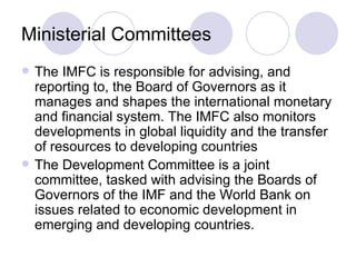 Ministerial Committees The IMFC is responsible for advising, and reporting to, the Board of Governors as it manages and shapes the international monetary and financial system. The IMFC also monitors developments in global liquidity and the transfer of resources to developing countries  The Development Committee is a joint committee, tasked with advising the Boards of Governors of the IMF and the World Bank on issues related to economic development in emerging and developing countries.  