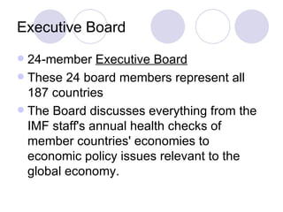 Executive Board 24-member  Executive Board   These 24 board members represent all 187 countries The Board discusses everything from the IMF staff's annual health checks of member countries' economies to economic policy issues relevant to the global economy.  