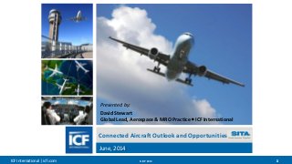 ICF International | icfi.com © ICF 2014 11
Connected Aircraft Outlook and Opportunities
June, 2014
Presented by:
David Stewart
Global Lead, Aerospace & MRO Practice  ICF International
 
