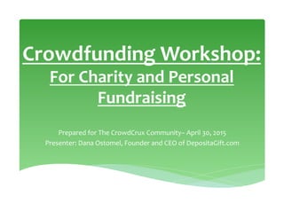 Crowdfunding	
  Workshop:	
  	
  
For	
  Charity	
  and	
  Personal	
  
Fundraising	
  
Prepared	
  for	
  The	
  CrowdCrux	
  Community–	
  April	
  30,	
  2015	
  
Presenter:	
  Dana	
  Ostomel,	
  Founder	
  and	
  CEO	
  of	
  DepositaGift.com	
  
 