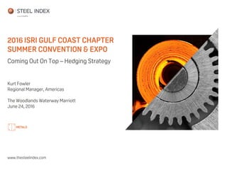 2016 ISRI GULF COAST CHAPTER
SUMMER CONVENTION & EXPO
www.thesteelindex.com
Coming Out On Top – Hedging Strategy
Kurt Fowler
Regional Manager, Americas
The Woodlands Waterway Marriott
June 24, 2016
 