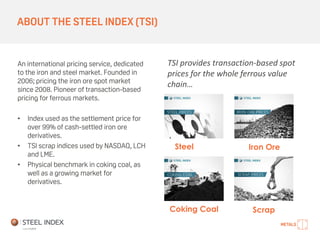 ABOUT THE STEEL INDEX (TSI)
An international pricing service, dedicated
to the iron and steel market. Founded in
2006; pricing the iron ore spot market
since 2008. Pioneer of transaction-based
pricing for ferrous markets.
• Index used as the settlement price for
over 99% of cash-settled iron ore
derivatives.
• TSI scrap indices used by NASDAQ, LCH
and LME.
• Physical benchmark in coking coal, as
well as a growing market for
derivatives.
Steel Iron Ore
ScrapCoking Coal
TSI provides transaction-based spot
prices for the whole ferrous value
chain…
 