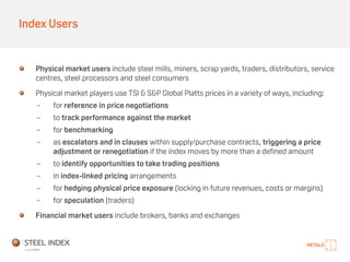 Index Users
Physical market users include steel mills, miners, scrap yards, traders, distributors, service
centres, steel processors and steel consumers
Physical market players use TSI & S&P Global Platts prices in a variety of ways, including:
- for reference in price negotiations
- to track performance against the market
- for benchmarking
- as escalators and in clauses within supply/purchase contracts, triggering a price
adjustment or renegotiation if the index moves by more than a defined amount
- to identify opportunities to take trading positions
- in index-linked pricing arrangements
- for hedging physical price exposure (locking in future revenues, costs or margins)
- for speculation (traders)
Financial market users include brokers, banks and exchanges
 