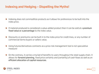 Indexing and Hedging – Dispelling the Myths!
Indexing does not commoditize products as it allows for preferences to be built into the
index price.
If material produced is considered a value-added product then it can be sold at a premium
fixed value or a percentage to the index value.
Discounts or premiums can be built in to the index price for credit lines, or any number of
commercial terms buyers or sellers value.
Using futures/derivatives contracts as a price risk management tool is not speculative
measure!
On the contrary, it carries a myriad of benefits to users throughout the steel supply chain. It
allows for forward planning, fixed price certainty and (certainty) of cash flows as well as an
efficient allocation of capital resources.
 