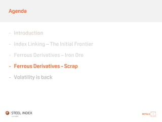 Agenda
- Introduction
- Index Linking – The Initial Frontier
- Ferrous Derivatives – Iron Ore
- Ferrous Derivatives - Scrap
- Volatility is back
 