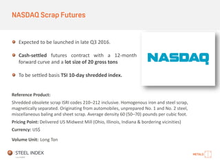 NASDAQ Scrap Futures
Expected to be launched in late Q3 2016.
Cash-settled futures contract with a 12-month
forward curve and a lot size of 20 gross tons
To be settled basis TSI 10-day shredded index.
Reference Product:
Shredded obsolete scrap ISRI codes 210–212 inclusive. Homogenous iron and steel scrap,
magnetically separated. Originating from automobiles, unprepared No. 1 and No. 2 steel,
miscellaneous baling and sheet scrap. Average density 60 (50–70) pounds per cubic foot.
Pricing Point: Delivered US Midwest Mill (Ohio, Illinois, Indiana & bordering vicinities)
Currency: US$
Volume Unit: Long Ton
 