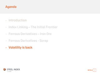 Agenda
- Introduction
- Index Linking – The Initial Frontier
- Ferrous Derivatives – Iron Ore
- Ferrous Derivatives - Scrap
- Volatility is back
 