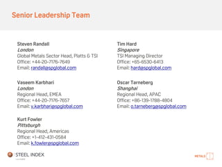 Senior Leadership Team
Vaseem Karbhari
London
Regional Head, EMEA
Office: +44-20-7176-7657
Email: v.karbhari@spglobal.com
Oscar Tarneberg
Shanghai
Regional Head, APAC
Office: +86-139-1788-4804
Email: o.tarneberg@spglobal.com
Steven Randall
London
Global Metals Sector Head, Platts & TSI
Office: +44-20-7176-7649
Email: randall@spglobal.com
Tim Hard
Singapore
TSI Managing Director
Office: +65-6530-6413
Email: hard@spglobal.com
Kurt Fowler
Pittsburgh
Regional Head, Americas
Office: +1-412-431-0584
Email: k.fowler@spglobal.com
 