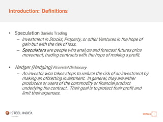 Introduction: Definitions
• Speculation Daniels Trading
– Investment in Stocks, Property, or other Ventures in the hope of
gain but with the risk of loss.
– Speculators are people who analyze and forecast futures price
movement, trading contracts with the hope of making a profit.
• Hedger (Hedging) Financial Dictionary
– An investor who takes steps to reduce the risk of an investment by
making an offsetting investment. In general, they are either
producers or users of the commodity or financial product
underlying the contract. Their goal is to protect their profit and
limit their expenses.
 
