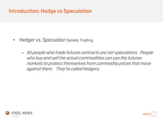 Introduction: Hedge vs Speculation
• Hedger vs. Speculator Daniels Trading
– All people who trade futures contracts are not speculators. People
who buy and sell the actual commodities can use the futures
markets to protect themselves from commodity prices that move
against them. They’re called hedgers.
 
