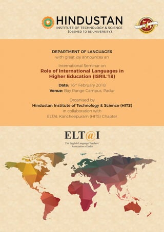 The English Language Teachers’
Association of India
DEPARTMENT OF LANGUAGES
with great joy announces an
International Seminar on
Role of International Languages in
Higher Education (ISRIL’18)
Date: 16th
February 2018
Venue: Bay Range Campus, Padur
Organised by
Hindustan Institute of Technology & Science (HITS)
in collaboration with
ELTAI, Kancheepuram (HITS) Chapter
 