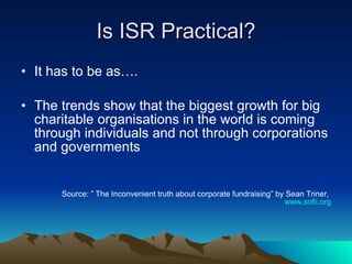 Is ISR Practical? It has to be as…. The trends show that the biggest growth for big charitable organisations in the world is coming through individuals and not through corporations and governments Source: ” The Inconvenient truth about corporate fundraising” by Sean Triner,  www.sofii.org 