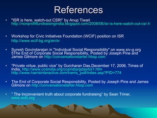 References "ISR is here, watch-out CSR!” by Anup Tiwari  http://nonprofitfundraisingindia.blogspot.com/2008/06/isr-is-here-watch-out-csr.html   Workshop for Civic Initiatives Foundation (WCIF) position on ISR  http://www.wcif-bg.org/en/sr Suresh Govindarajan in "Individual Social Responsibility" on www.siv-g.org 5The End of Corporate Social Responsibility, Posted by Joseph Pine and James Gilmore on  http://conversationstarter.hbsp.com   ” Private virtue, public vice” by Gurcharan Das,December 17, 2006, Times of India,  http://www.ccsindia.org/ccsindia/gdas/toi1.htm   http://www.harrisinteractive.com/harris_poll/index.asp?PID=774 The End of Corporate Social Responsibility, Posted by Joseph Pine and James Gilmore on  http://conversationstarter.hbsp.com   ”  The Inconvenient truth about corporate fundraising” by Sean Triner,  www.sofii.org 