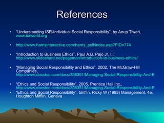 References “ Understanding ISR-Individual Social Responsibility”, by Anup Tiwari,  www.isrworld.org http://www.harrisinteractive.com/harris_poll/index.asp?PID=774 “ Introduction to Business Ethics”, Paul A.B. Pajo Jr. II,  http://www.slideshare.net/pageman/introduction-to-business-ethics/ “ Managing Social Responsibility and Ethics”, 2002, The McGraw-Hill Companies,  http://www.docstoc.com/docs/308351/Managing-Social-Responsibility-And-Ethics “ Ethics and Social Responsibility”, 2005, Prentice Hall Inc.,  http://www.docstoc.com/docs/308351/Managing-Social-Responsibility-And-Ethics “ Ethics and Social Responsibility”, Griffin, Ricky W (1993) Management, 4e, Houghton Mifflin, Geneva  