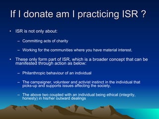 If I donate am I practicing ISR ?  ISR is not only about:  Committing acts of charity  Working for the communities where you have material interest. These only form part of ISR, which is a broader concept that can be manifested through action as below: Philanthropic behaviour of an individual The campaigner, volunteer and activist instinct in the individual that picks-up and supports issues affecting the society. The above two coupled with an individual being ethical (integrity, honesty) in his/her outward dealings 