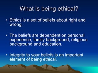 What is being ethical? Ethics is a set of beliefs about right and wrong. The beliefs are dependent on personal experience, family background, religious background and education. Integrity to your beliefs is an important element of being ethical. 