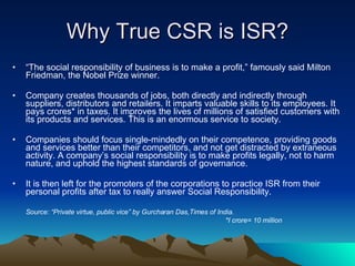 Why True CSR is ISR? “ The social responsibility of business is to make a profit,” famously said Milton Friedman, the Nobel Prize winner.  Company creates thousands of jobs, both directly and indirectly through suppliers, distributors and retailers. It imparts valuable skills to its employees. It pays crores* in taxes. It improves the lives of millions of satisfied customers with its products and services. This is an enormous service to society.  Companies should focus single-mindedly on their competence, providing goods and services better than their competitors, and not get distracted by extraneous activity. A company’s social responsibility is to make profits legally, not to harm nature, and uphold the highest standards of governance. It is then left for the promoters of the corporations to practice ISR from their personal profits after tax to really answer Social Responsibility.   Source: “ Private virtue, public vice” by Gurcharan Das,Times of India. *I crore= 10 million 