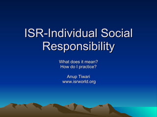 ISR-Individual Social Responsibility What does it mean? How do I practice? Anup Tiwari www.isrworld.org 