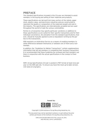 PREFACE 
The standard specifications included in this Circular are intended to assist members in the buying and selling of their materials and products. 
These specifications are derived from many sectors of the metals, paper stock, plastics, glass, and electronics industries and are constructed to represent the quality or composition of the materials bought and sold in the industry. The specifications are internationally accepted and are used throughout the world to trade the various commodities. 
Parties to a transaction may specify particular variations or additions to these specifications as are suited for their specific transactions and for their individual convenience. Any deviation from the standard specifications, however, should be mutually agreed to and so stipulated in writing by the parties to the transactions. 
ISRI maintains an Arbitration Service as a means of enabling members to settle differences between themselves or between one of them and a non- member. 
In addition, the “Guidelines for Metals Transactions” contain supplementary information that will aid members in completing their business transactions. It is recommended that these Guidelines be reviewed and that members use them in conjunction with the actual specifications in the conduct of their business. 
ISRI’s Scrap Specifications Circular is posted in PDF format at least once per year on the ISRI web site. To ensure you have the most up-to-date version, visit www.isri.org/specs. 
Issued by: 
Copyright © 2014 Institute of Scrap Recycling Industries, Inc. 
This document may not be reprinted in whole or in part without the prior 
written permission of the Institute of Scrap Recycling Industries, Inc. 
CIRCULAR 2014 BECAME EFFECTIVE January 16, 2014, 
AND PREVAILS UNTIL SUPERSEDED.  