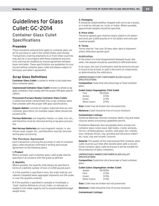 Guidelines for Glass Scrap IINNSSTTIITTUUTTEE OOFF SSCCRRAAPP RREECCYYCCLLIINNGG IINNDDUUSSTTRRIIEESS,, IINNCC.. 23 
Guidelines for Glass 
Cullet: GC-2014 
Container Glass Cullet 
Specifications 
Preamble 
These standards and practices apply to container glass cul-let 
for purchase or sale in the United States and Canada. 
Transactions covering shipments to or from other countries 
may also be in accordance with these standards and prac-tices 
and may be modified by mutual agreement between 
buyer and seller. These specifications are guidelines for buy-ing 
and selling container glass cullet and always subject to 
the buyer and seller’s agreement. 
Scrap Glass Definitions 
Container Glass Cullet: crushed or whole scrap soda-lime-silica 
container glass. 
Unprocessed Container Glass Cullet: broken or whole scrap 
glass containers that comply with the proper ISRI glass specifi-cations. 
Processed (Furnace Ready) Container Glass Cullet: 
crushed and whole contaminate-free scrap container glass 
that complies with the proper ISRI glass specifications. 
Organic Matter: consists of organic materials that are non-container 
glass items; for example, paper labels should not 
exceed 0.2%. 
Ferrous Materials: are magnetic metals, i.e. steel, iron, etc., 
and therefore must be removed during scrap glass process-ing. 
Non-ferrous Materials: are non-magnetic metals, i.e. alu-minum, 
lead, copper, etc., and therefore must be removed 
during glass processing. 
The Purchase Agreement 
Each transaction covering the purchase or sale of container 
glass cullet should be confirmed in writing and include 
agreement on the following items: 
1. Product 
Where possible, each container glass cullet grade shall be 
specified in accordance with the grade as defined. 
2. Quantity 
Where possible, the quantity shall always be specified in 
terms of a definite number of tons of 2,000 pounds each. 
A. If the quantity is specified in tons, the order shall be con-sidered 
completed when aggregate shipments are 5% under 
or over the quantity ordered. 
B. If the quantity is specified in carloads or truckloads, a 
“load” shall be defined as a truck, trailer, or railroad car 
loaded to full visible capacity not to exceed established legal 
weight limits. 
3. Packaging 
It should be stated whether shipped units are to be in boxes, 
or in bulk by railroad car, truck, or trailer. Where possible, 
approximate weights should be specified. 
4. Price Units 
The price agreed upon shall be clearly stated in US dollars 
and cents per 2,000 pounds or in US dollars and cents per 
hundred weight. 
5. Terms 
Terms shall be “net cash 30 days after date of shipment” 
unless otherwise agreed upon. 
Arbitration 
In the event of a total disagreement between buyer and 
seller, the dispute should be submitted to ISRI arbitration. 
In all cases, the cost of arbitration shall be borne by the par-ty 
found to be at fault, or split in the event of compromise, 
as determined by the arbitrators. 
UNPROCESSED FLINT CONTAINER GLASS CULLET 
SPECIFICATIONS 
Composition: Soda-lime-silica beverage or food container 
glass. 
Cullet Colors Segregation: Flint Cullet 
Flint 95-100% 
Amber 0-5% 
Green 0-5% 
Other Colors 0-5% 
Size: Cullet may be broken but not pulverized. 
Moisture: Cullet should be free of excess moisture. 
Contaminant Listings: 
Outthrow Materials: Normal container labels; ring and metal 
closures where processing capabilities permit. 
Prohibitive Materials: Non-acceptable items include non-container 
glass (vision ware, light bulbs, crystal, windows, 
mirrors, drinking glasses, ceramic, milk glass, etc.) metals, 
ores, minerals, bricks, clay, grinding and refractory materi-als, 
rocks, clay and ceramic closures. 
General: The quality of the unprocessed flint container glass 
cullet must be such that after beneficiation with a conven-tional 
container glass cullet processor it will be suitable for 
the production of glass containers. 
UNPROCESSED AMBER CONTAINER GLASS CULLET 
SPECIFICATIONS 
Composition: Soda-lime-silica beverage or food container 
glass. 
Cullet Colors Segregation: Amber Cullet 
Amber 90-100% 
Flint 0-5% 
Green 0-5% 
Other Colors 0-5% 
Size: Cullet may be broken but not pulverized. 
Moisture: Cullet should be free of excess moisture. 
Contaminant Listings: 
 