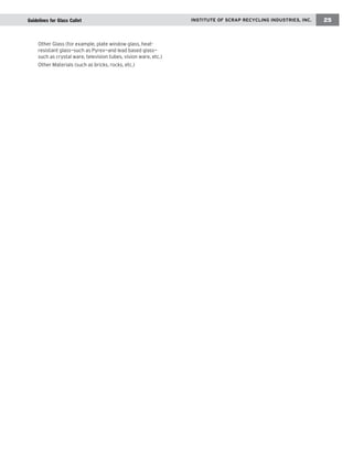 IINNSSTTIITTUUTTEE OOFF SSCCRRAAPP RREECCYYCCLLIINNGG IINNDDUUSSTTRRIIEESS,, IINNCC.. 25 
Other Glass (for example, plate window glass, heat-resistant 
glass—such as Pyrex—and lead based glass— 
such as crystal ware, television tubes, vision ware, etc.) 
Other Materials (such as bricks, rocks, etc.) 
Guidelines for Glass Cullet 
 