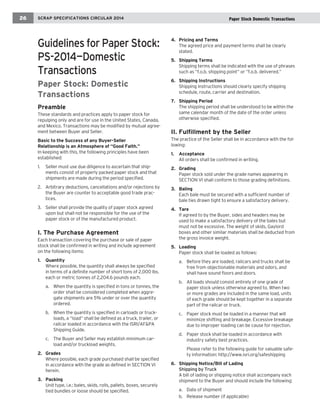 Guidelines for Paper Stock: PS-2014—Domestic 
Transactions 
Paper Stock: Domestic Transactions 
Preamble 
These standards and practices apply to paper stock for repulping only and are for use in the United States, Canada, and Mexico. Transactions may be modified by mutual agreement between Buyer and Seller. 
Basic to the Success of any Buyer-Seller 
Relationship is an Atmosphere of “Good Faith.” 
In keeping with this, the following principles have been established: 
1. Seller must use due diligence to ascertain that shipments consist of properly packed paper stock and that shipments are made during the period specified. 
2. Arbitrary deductions, cancellations and/or rejections by the Buyer are counter to acceptable good trade practices. 
3. Seller shall provide the quality of paper stock agreed upon but shall not be responsible for the use of the paper stock or of the manufactured product. 
I. The Purchase Agreement 
Each transaction covering the purchase or sale of paper stock shall be confirmed in writing and include agreement on the following items: 
1. Quantity 
Where possible, the quantity shall always be specified 
in terms of a definite number of short tons of 2,000 lbs. each or metric tonnes of 2,204.6 pounds each. 
a. When the quantity is specified in tons or tonnes, the order shall be considered completed when aggregate shipments are 5% under or over the quantity ordered. 
b. When the quantity is specified in carloads or truckloads, a “load” shall be defined as a truck, trailer, or railcar loaded in accordance with the ISRI/AF&PA Shipping Guide. 
c. The Buyer and Seller may establish minimum carload and/or truckload weights. 
2. Grades 
Where possible, each grade purchased shall be specified 
in accordance with the grade as defined in SECTION VI herein. 
3. Packing 
Unit type, i.e.: bales, skids, rolls, pallets, boxes, securely 
tied bundles or loose should be specified. 
4. Pricing and Terms 
The agreed price and payment terms shall be clearly 
stated. 
5. Shipping Terms 
Shipping terms shall be indicated with the use of phrases 
such as “f.o.b. shipping point” or “f.o.b. delivered.” 
6. Shipping Instructions 
Shipping instructions should clearly specify shipping 
schedule, route, carrier and destination. 
7. Shipping Period 
The shipping period shall be understood to be within the 
same calendar month of the date of the order unless otherwise specified. 
II. Fulfillment by the Seller 
The practice of the Seller shall be in accordance with the following: 
1. Acceptance 
All orders shall be confirmed in writing. 
2. Grading 
Paper stock sold under the grade names appearing in 
SECTION VI shall conform to those grading definitions. 
3. Baling 
Each bale must be secured with a sufficient number of bale ties drawn tight to ensure a satisfactory delivery. 
4. Tare 
If agreed to by the Buyer, sides and headers may be used to make a satisfactory delivery of the bales but must not be excessive. The weight of skids, Gaylord boxes and other similar materials shall be deducted from the gross invoice weight. 
5. Loading 
Paper stock shall be loaded as follows: 
a. Before they are loaded, railcars and trucks shall be free from objectionable materials and odors, and shall have sound floors and doors. 
b. All loads should consist entirely of one grade of paper stock unless otherwise agreed to. When two or more grades are included in the same load, units of each grade should be kept together in a separate part of the railcar or truck. 
c. Paper stock must be loaded in a manner that will minimize shifting and breakage. Excessive breakage due to improper loading can be cause for rejection. 
d. Paper stock shall be loaded in accordance with industry safety best practices. 
Please refer to the following guide for valuable safety information: http://www.isri.org/safeshipping 
6. Shipping Notice/Bill of Lading 
Shipping by Truck 
A bill of lading or shipping notice shall accompany each shipment to the Buyer and should include the following: 
a. Date of shipment 
b. Release number (if applicable) 
SCRAP SPECIFICATIONS CIRCULAR 2014 
26 
Paper Stock Domestic Transactions  