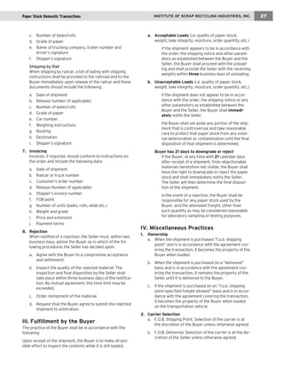 c. Number of bales/rolls 
d. Grade of paper 
e. Name of trucking company, trailer number and driver’s signature 
f. Shipper’s signature 
Shipping by Rail 
When shipping by railcar, a bill of lading with shipping instructions shall be provided to the railroad and to the Buyer immediately upon release of the railcar and these documents should include the following: 
a. Date of shipment 
b. Release number (if applicable) 
c. Number of bales/rolls 
d. Grade of paper 
e. Car number 
f. Weighing instructions 
g. Routing 
h. Destination 
i. Shipper’s signature 
7. Invoicing 
Invoices, if required, should conform to instructions on the order and include the following data: 
a. Date of shipment 
b. Railcar or truck number 
c. Customer’s order number 
d. Release Number (if applicable) 
e. Shipper’s invoice number 
f. FOB point 
g. Number of units (bales, rolls, skids etc.) 
h. Weight and grade 
i. Price and extension 
j. Payment terms 
8. Rejection 
When notified of a rejection, the Seller must, within two business days, advise the Buyer as to which of the following procedures the Seller has decided upon: 
a. Agree with the Buyer to a compromise acceptance and settlement. 
b. Inspect the quality of the rejected material. The inspection and final disposition by the Seller shall take place within three business days of the notification. By mutual agreement, this time limit may be exceeded. 
c. Order reshipment of the material. 
d. Request that the Buyer agree to submit the rejected shipment to arbitration. 
Ill. Fulfillment by the Buyer 
The practice of the Buyer shall be in accordance with the following: 
Upon receipt of the shipment, the Buyer is to make all possible effort to inspect the contents while it is still loaded. 
a. Acceptable Loads (i.e. quality of paper stock, weight, bale integrity, moisture, order quantity, etc.) 
ä if the shipment appears to be in accordance with the order, the shipping notice and other parameters as established between the Buyer and the Seller, the Buyer shall proceed with the unloading and shall provide the Seller with the receiving weights within three business days of unloading. 
b. Unacceptable Loads (i.e. quality of paper stock, weight, bale integrity, moisture, order quantity, etc.) 
ä if the shipment does not appear to be in accordance with the order, the shipping notice or any other parameters as established between the Buyer and the Seller, the Buyer shall immediately notify the Seller. 
ä the Buyer shall set aside any portion of the shipment that is controversial and take reasonable care to protect that paper stock from any external deterioration or contamination until the final disposition of that shipment is determined. 
B 
uyer has 21 days to downgrade or reject 
ä if the Buyer, at any time with 21 calendar days after receipt of a shipment, finds objectionable materials heretofore not visible, the Buyer shall have the right to downgrade or reject the paper stock and shall immediately notify the Seller. The Seller will then determine the final disposition of the shipment. 
ä in the event of a rejection, the Buyer shall be responsible for any paper stock used by the Buyer, and the attendant freight, other than such quantity as may be considered reasonable for laboratory sampling or testing purposes. 
IV. Miscellaneous Practices 
1. Ownership 
a. When the shipment is purchased “f.o.b. shipping point” and is in accordance with the agreement covering the transaction, it becomes the property of the Buyer when loaded. 
b. When the shipment is purchased on a “delivered” basis and is in accordance with the agreement covering the transaction, it remains the property of the Seller until it is delivered to the Buyer. 
c. If the shipment is purchased on an “f.o.b. shipping point-specified freight allowed” basis and is in accordance with the agreement covering the transaction, it becomes the property of the Buyer when loaded on the transportation vehicle. 
2. Carrier Selection 
a. F.O.B. Shipping Point. Selection of the carrier is at the discretion of the Buyer unless otherwise agreed. 
b. F.O.B. Delivered. Selection of the carrier is at the discretion of the Seller unless otherwise agreed. 
INSTITUTE OF SCRAP RECYCLING INDUSTRIES, INC. 
27 
Paper Stock Domestic Transactions  