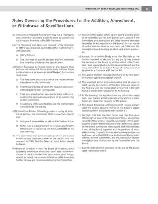 running chapter head IINNSSTTIITTUUTTEE OOFF SSCCRRAAPP RREECCYYCCLLIINNGG IINNDDUUSSTTRRIIEESS,, IINNCC.. 3 
1.0 Initiation of Request. Any person may file a request to 
add, amend or withdraw a specification by submitting 
such request in writing to the ISRI President. 
2.0 The President shall refer such request to the Chairman 
of ISRI’s Specifications Committee (the “Committee”), 
with copies to: 
A. ISRI’s Officers; 
B. The chairman of any ISRI Division and/or Committee 
that might be affected by the specification. 
3.0 Notice. Following its receipt, notice of the request shall 
be inserted in the ISRI Focus and a daily national trade 
publication such as American Metal Market. Such notice 
shall state: 
A. The date, time and place at which the request will be 
considered by the Committee; 
B. That the proceeding at which the request will be con-sidered 
shall be open to the public; 
C. That interested parties may participate in the pro-ceeding 
by personal appearance or by submitting 
written comments; 
D. A summary of the specification and the matter to be 
considered at the hearing. 
4.0 Committee Action. Following presentation by all inter-ested 
parties, the Committee shall review the request 
and: 
A. Act upon it immediately, as set forth in Section 4.1; or 
B. Refer it to a subcommittee for review and recom-mendation 
for action by the full Committee at its 
next meeting. 
4.1 The Committee shall summarize the positions advocated 
by the various parties interested in the request and rec-ommend 
to ISRI’s Board of Directors what action should 
be taken. 
5.0 Board of Directors Action. The Board of Directors, at its 
quarterly meeting at which the report and recommen-dation 
of the Committee has been made, shall adopt, 
amend, or reject the recommendation or table it pending 
further review and recommendation by the Committee. 
5.1 Notice of the action taken by the Board shall be given 
to all interested parties who actively participated in the 
Committee proceeding and any other persons who have 
requested in writing notice of the Board’s action. Notice 
of said action also shall be inserted in the ISRI Focus fol-lowing 
the Board meeting at which said action was tak-en. 
6.0 Appeal. On or before thirty days after the date of the 
notice required in Section 5.1, any party may appeal 
the decision of the Board by written notice to the Presi-dent. 
Said appeal shall state the reasons thereof and the 
requested action to be taken. Notice of said appeal shall 
be given in accordance with Section 3.0. 
6.1 The appeal shall be heard by the Board at its next quar-terly 
meeting following receipt thereof. 
6.2 The appellant and all interested parties shall be given at 
least twenty days notice of the date, time and place of 
the hearing, and like notice shall be inserted in the ISRI 
Focus at least twenty days prior to the hearing. 
6.3 At the hearing, the appellant and any other interested 
party may appear either in person or by written presen-tation 
and state their reasons for the appeal. 
6.4 The Board, following said hearing, shall review and act 
upon the appeal request. Notice of the Board’s action 
shall be given in accordance with Section 5.1. 
7.0 Records. ISRI shall maintain for not less than five years 
following the date of termination of the proceedings, 
records of the original request, summaries of the delib-erations 
and recommendations of the Committee, action 
of the Board, summaries of the appeal and final decision, 
if any, of the Board, together with the positions of inter-ested 
parties, copies of notices sent to interested parties 
and inserted in the ISRI Focus and national trade publi-cations, 
written statements, and the reasons for recom-mendation 
and final action by the Committee and the 
Board. 
7.1 Said records shall be available for review by the public 
upon reasonable notice. 
Rules Governing the Procedures for the Addition, Amendment, 
or Withdrawal of Specifications 
 