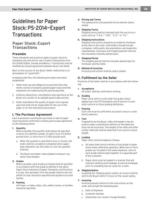 Guidelines for Paper Stock: PS-2014—Export Transactions 
Paper Stock: Export 
Transactions 
Preamble 
These standards and practices apply to paper stock for repulping only and are for use in export transactions from the United States, Canada and Mexico. Transactions may be modified by mutual agreement between Buyer and Seller. 
Basic to the success of any Buyer-Seller relationship is an atmosphere of “good faith.” 
In keeping with this, the following principles have been 
established: 
1. Seller must use due diligence to ascertain that shipments consist of properly packed paper stock and that shipments are made during the period specified. 
2. Arbitrary deductions, cancellations and rejections by the Buyer are counter to acceptable good trade practice. 
3. Seller shall deliver the quality of paper stock agreed upon but shall not be responsible for the use of the paper or for the manufactured product. 
I. The Purchase Agreement 
Each transaction covering the purchase or sale of paper stock should be confirmed in writing and include agreement on the following items: 
1. Quantity 
Where possible, the quantity shall always be specified in terms of a definite number of metric tons of 2,204.6 pounds each, or short tons of 2,000 pounds each. 
a. When the quantity is specified in tons or tonnes, the order shall be considered completed when aggregate shipments are 5% under or over the quantity ordered. 
b. The Buyer and Seller shall establish minimum container- load weights. 
2. Grades 
Where possible, each grade purchased shall be specified in accordance with the grade as defined in the latest Paper Stock Industries Chapter Standards and Practices Circular. Any deviation from the grades listed in the simplified Circular should be specified and agreed to by both parties. 
3. Packing 
Unit type, i.e. bales, skids, rolls, pallets, boxes, or bundles should be specified. 
4. Pricing and Terms 
The agreed price and payment terms shall be clearly stated. 
5. Shipping Terms 
Shipping terms shall be indicated with the use of acronyms such as: “F.A.S.,” “C&F,” “C.I.F.” or “CY.” 
6. Shipping Instructions 
Shipping instructions should be provided by the Buyer at the time of the order. Information should include: consignee, notify party, documentation, and inspection requirements. Insurance and freight payment information should be mutually agreed upon. 
7. Shipping Period 
The shipping period shall be mutually agreed upon by the Buyer and the Seller. 
8. Method of Invoicing 
Invoicing instructions shall be clearly stated. 
II. Fulfillment by the Seller 
Practices of the Seller shall be in accordance with the following: 
1. Acceptance 
All orders shall be confirmed in writing. 
2. Grading 
Paper stock which is sold under the grade names appearing in the PSI Standards and Practices Circular shall conform to those grading definitions. 
3. Packing 
Each unit must be sufficiently secured to ensure a satisfactory delivery. 
4. Tare 
If agreed to by the Buyer, sides and headers may be used to make a satisfactory delivery of the bales but must not be excessive. The weight of the skids and other similar materials shall be deducted from a gross invoice weight. 
5. Loading 
Paper stock shall be loaded as follows: 
a. All loads shall consist entirely of one grade of paper stock unless otherwise agreed to. When two or more grades are included in the same shipment, units of each grade shall be kept together in a separate part of the container. 
b. Paper stock must be loaded in a manner that will minimize shifting and breakage. Excessive breakage prior to unloading may be cause for a claim. 
6. Shipping Notice 
A packing list, shipping advice and/or an invoice shall be sent to the Buyer within 72 hours of the vessel sailing. 
7. Invoicing 
Invoicing should conform to the instructions on the order and include the following data: 
a. Date of Shipment 
b. Container Number 
c. Steamship Line, Vessel, Voyage Number 
INSTITUTE OF SCRAP RECYCLING INDUSTRIES, INC. 
33 
Paper Stock Export Transactions  