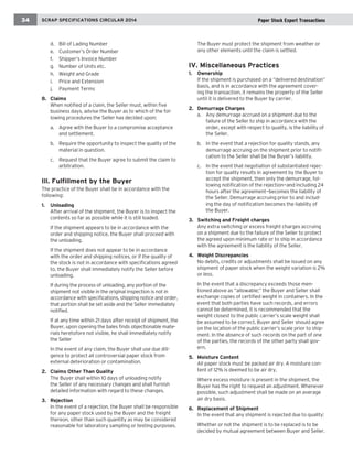 34 SCRAP SPECIFICATIONS CIRCULAR 2008 running chapter head 
d. Bill of Lading Number 
e. Customer’s Order Number 
f. Shipper’s Invoice Number 
g. Number of Units etc. 
h. Weight and Grade 
i. Price and Extension 
j. Payment Terms 
8. Claims 
When notified of a claim, the Seller must, within five 
business days, advise the Buyer as to which of the fol-lowing 
procedures the Seller has decided upon: 
a. Agree with the Buyer to a compromise acceptance 
and settlement. 
b. Require the opportunity to inspect the quality of the 
material in question. 
c. Request that the Buyer agree to submit the claim to 
arbitration. 
Ill. Fulfillment by the Buyer 
The practice of the Buyer shall be in accordance with the 
following: 
1. Unloading 
After arrival of the shipment, the Buyer is to inspect the 
contents so far as possible while it is still loaded. 
If the shipment appears to be in accordance with the 
order and shipping notice, the Buyer shall proceed with 
the unloading. 
If the shipment does not appear to be in accordance 
with the order and shipping notices, or if the quality of 
the stock is not in accordance with specifications agreed 
to, the Buyer shall immediately notify the Seller before 
unloading. 
If during the process of unloading, any portion of the 
shipment not visible in the original inspection is not in 
accordance with specifications, shipping notice and order, 
that portion shall be set aside and the Seller immediately 
notified. 
If at any time within 21 days after receipt of shipment, the 
Buyer, upon opening the bales finds objectionable mate-rials 
heretofore not visible, he shall immediately notify 
the Seller 
In the event of any claim, the Buyer shall use due dili-gence 
to protect all controversial paper stock from 
external deterioration or contamination. 
2. Claims Other Than Quality 
The Buyer shall within 10 days of unloading notify 
the Seller of any necessary changes and shall furnish 
detailed information with regard to these changes. 
3. Rejection 
In the event of a rejection, the Buyer shall be responsible 
for any paper stock used by the Buyer and the freight 
thereon, other than such quantity as may be considered 
reasonable for laboratory sampling or testing purposes. 
The Buyer must protect the shipment from weather or 
any other elements until the claim is settled. 
IV. Miscellaneous Practices 
1. Ownership 
If the shipment is purchased on a “delivered destination” 
basis, and is in accordance with the agreement cover-ing 
the transaction, it remains the property of the Seller 
until it is delivered to the Buyer by carrier. 
2. Demurrage Charges 
a. Any demurrage accrued on a shipment due to the 
failure of the Seller to ship in accordance with the 
order, except with respect to quality, is the liability of 
the Seller. 
b. In the event that a rejection for quality stands, any 
demurrage accruing on the shipment prior to notifi-cation 
to the Seller shall be the Buyer’s liability. 
c. In the event that negotiation of substantiated rejec-tion 
for quality results in agreement by the Buyer to 
accept the shipment, then only the demurrage, fol-lowing 
notification of the rejection—and including 24 
hours after the agreement—becomes the liability of 
the Seller. Demurrage accruing prior to and includ-ing 
the day of notification becomes the liability of 
the Buyer. 
3. Switching and Freight charges 
Any extra switching or excess freight charges accruing 
on a shipment due to the failure of the Seller to protect 
the agreed upon minimum rate or to ship in accordance 
with the agreement is the liability of the Seller. 
4. Weight Discrepancies 
No debits, credits or adjustments shall be issued on any 
shipment of paper stock when the weight variation is 2% 
or less. 
In the event that a discrepancy exceeds those men-tioned 
above as “allowable;” the Buyer and Seller shall 
exchange copies of certified weight in containers. In the 
event that both parties have such records, and errors 
cannot be determined, it is recommended that the 
weight closest to the public carrier’s scale weight shall 
be assumed to be correct, Buyer and Seller should agree 
on the location of the public carrier’s scale prior to ship-ment. 
In the absence of such records on the part of one 
of the parties, the records of the other party shall gov-ern. 
5. Moisture Content 
All paper stock must be packed air dry. A moisture con-tent 
of 12% is deemed to be air dry. 
Where excess moisture is present in the shipment, the 
Buyer has the right to request an adjustment. Whenever 
possible, such adjustment shall be made on an average 
air dry basis. 
6. Replacement of Shipment 
In the event that any shipment is rejected due to quality: 
Whether or not the shipment is to be replaced is to be 
decided by mutual agreement between Buyer and Seller. 
2014 Paper Stock Export Transactions 
 