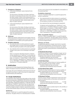running chapter head INSTITUTE OF SCRAP RECYCLING INDUSTRIES, INC. 35 
7. Promptness of Shipment 
a. In the event that Buyer causes shipment to be 
postponed: 
On instructions of the Buyer, the Seller shall have 
the option of extending the time limit of the order by 
the same number of days of the postponement, or 
of canceling that portion of the order on which ship-ment 
was postponed. Seller shall promptly notify 
Buyer of option selected. 
b. In the event that Buyer causes shipment to be 
postponed: 
On instructions of the Seller, the Buyer shall have 
the option of extending the time limit of the order by 
the same number of days of the postponement, or 
of canceling that portion of the order on which ship-ment 
was postponed. Buyer shall promptly notify 
Seller of option selected. 
8. Outthrows 
Outthrows shall be understood to be all papers that are 
so manufactured or treated or are in such form as to be 
unsuitable for consumption as the grade specified. 
9. Prohibitive Materials 
a. Any materials which, by their presence in a pack-ing 
of paper stock, in excess of the amount allowed, 
make the packing unusable as the grade specified. 
b. Any materials which, by their presence in a package 
of paper stock, pose a risk of damage to the equip-ment. 
Note: In connection with Items 8 and 9, a material 
can be classified as an “Outthrow” in one grade and 
as a “Prohibitive Material” in another grade. Carbon 
paper, for instance, is “UNSUITABLE” in Mixed Paper 
and is, therefore, classified as an “Outthrow”; where-as 
it is “UNUSABLE” in White Ledger and in this case 
classified as a “Prohibitive Material.” 
V. Arbitration 
In the event of a total disagreement between Buyer and 
Seller, the dispute should be submitted to ISRI arbitration. 
In all cases, the cost of arbitration shall be borne by the par-ty 
found to be at fault, or split in the event of compromise, 
as determined by the arbitrators. 
VI. Grade Definitions 
The definitions which follow describe grades as they should 
be sorted and packed. CONSIDERATION SHOULD BE GIVEN 
TO THE FACT THAT PAPER STOCK AS SUCH IS A SECOND-ARY 
MATERIAL PRODUCED MANUALLY AND MAY NOT BE 
TECHNICALLY PERFECT. Definitions may not specifically 
address all types of processes used in the manufacture or 
recycling of paper products. Specific requirements should 
be discussed between Buyer and Seller during negotiations. 
Outthrows 
The term “Outthrows” as used throughout this section is 
defined as “all papers that are so manufactured or treated 
or are in such a form as to be unsuitable for consumption as 
the grade specified.” 
Prohibitive Materials 
The term “Prohibitive Materials” as used throughout this 
section is defined as: 
a. Any materials which by their presence in a packing of 
paper stock, in excess of the amount allowed, will make 
the packaging unusable as the grade specified. 
b. Any materials that may be damaging to equipment. 
A material can be classified as an “Outthrow” in one 
grade and as a “Prohibitive Material” in another grade. 
Carbon paper, for instance, is “UNSUITABLE” in Mixed 
Paper and is, therefore, classified as an “Outthrow”; 
whereas it is “UNUSABLE” in White Ledger and in this 
case is classified as a “Prohibitive Material.” 
Other Acceptable Papers 
The term “Other Acceptable Papers” as used throughout 
this section is defined as “all other papers that are deemed 
acceptable by the buyer and allowed in that buyer’s pack up 
to the percentage allowed.” 
Glossary of Terms 
A supplemental glossary of paper stock terms is located 
at the end of the Domestic Transactions section. The pur-pose 
of this limited list of terms is to help the user better 
understand specific grade definitions contained within this 
Circular. 
(1) Residential Mixed Paper 
Consists of a mixture of various qualities of paper not lim-ited 
as to type of fiber content, normally generated from 
residential, multi-material collection programs. 
Prohibitive Materials may not exceed 2% 
Outthrows plus prohibitives may not exceed 5% 
(2) Soft Mixed Paper 
Consists of a clean, sorted mixture of various qualities of 
paper not limited as to type of fiber content. 
Prohibitive Materials may not exceed 1% 
Outthrows plus prohibitives may not exceed 5% 
(3) Hard Mixed Paper (HMP) 
Consists of a clean, sorted mixture of various qualities of 
paper containing less than 10% groundwood content. 
Prohibitive Materials may not exceed 1/2 of 1% 
Outthrows plus prohibitives may not exceed 3% 
(4) Boxboard Cuttings 
Consists of new cuttings of paperboard used in the manu-facture 
of folding cartons, set-up boxes, and similar box-board 
products. 
Prohibitive Materials may not exceed 1/2 of 1% 
Outthrows plus prohibitives may not exceed 2% 
(5) Mill Wrappers 
Consists of paper used as outside wrap for rolls, bundles, or 
skids of finished paper. 
Prohibitive Materials may not exceed 1/2 of 1% 
Outthrows plus prohibitives may not exceed 3% 
Paper Stock Export Transactions  
