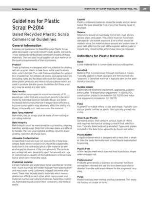 INSTITUTE OF SCRAP RECYCLING INDUSTRIES, INC. 39 
Guidelines for Plastic 
Scrap: P-2014 
Baled Recycled Plastic Scrap 
Commercial Guidelines 
General Information 
Commercial Guidelines for Baled Recycled Plastic Scrap 
were developed to provide industry-wide quality standards. 
These standards will facilitate commodity trading of these 
materials. They will also focus suppliers of such material on 
the quality requirements of their customers. 
Product 
These guidelines are designed with the potential for dealing 
with all recycled plastic in bale form. Initial specifications 
refer only to bottles. The code framework allows for genera-tion 
of guidelines for all types of plastic packaging materials 
(including rigids and flexibles) with room for expansion to 
other plastic products and resins including those which are 
used to produce durable goods. Guidelines for those prod-ucts 
may be added at a later date. 
Bale Density 
Bales shall be compressed to a minimum density of 10 
pounds per cubic foot and a maximum density to be deter-mined 
by individual contract between Buyer and Seller. 
Increased density may improve transportation efficiency, 
but over-compression may adversely affect the ability of a 
Buyer to separate, sort, and reprocess the material. 
Bale Tying Material 
Bale wires, ties, or straps shall be made of non-rusting or 
corroding material. 
Bale Integrity 
Bale integrity must be maintained through loading, shipping, 
handling, and storage. Distorted or broken bales are difficult 
to handle. They are unacceptable and may result in down-grading, 
rejection, or charge back. 
Allowable Contamination 
Unspecified materials must not exceed 2% of total bale 
weight. Bales which contain over 2% will be subjected to 
reduction in the contracted price of the material as well 
as charges for disposal of the contaminants. The reduced 
percentage will vary depending upon the amount and type 
of contamination. Quality of the baled plastic is the primary 
factor which determines the value. 
Prohibited Material 
Certain materials are understood to be specified as “prohib-ited.” 
Such materials will render the bale “non-specification” 
and may cause some customers to reject the entire ship-ment. 
These may include plastic materials which have a 
deleterious effect on each other when reprocessed, and 
materials such as agricultural chemicals, hazardous materi-als, 
flammable liquids and/or their containers, and medical 
waste. 
Liquids 
Plastic containers/materials should be empty and dry when 
baled. The bale should be free of any free flowing liquid of 
any type. 
General 
Shipments should be essentially free of dirt, mud, stones, 
grease, glass, and paper. The plastic must not have been 
damaged by ultraviolet exposure. Every effort should be 
made to store the material above ground and under cover. A 
good faith effort on the part of the supplier will be made to 
include only rinsed bottles which have closures removed. 
Definitions for Plastic Materials 
Baled 
Loose material that is compressed and bound together. 
Densified 
Material that is compressed through mechanical means. 
Typically applies to foam (purged) and film (turned into 
“popcorn”). Densified material is typically sent on for addi-tional 
processing. 
Durable Goods 
Electrical and electronic equipment, appliances, automo-biles 
(called “transportation equipment” in ISO 15270), 
construction products (included in ISO 15270) and indus-trial 
equipment (included in ISO 15270) 
Flake 
A generic term that refers to size and shape. Typically con-sists 
of plastic bottles or plastic film typically ground into 
a chip. 
Mixed Load Plastic 
Shredded plastic that contains various types of resins 
and requires mechanical sorting to reach final specifica-tion. 
Typically baled and not granulated. Types and grades 
included in the bale to be agreed to by buyer and seller. 
Plastic Bottle 
A rigid container which is designed with a neck that is small-er 
than the body. Normally used to hold liquids and emptied 
by pouring. 
Plastic Film 
A thin flexible sheet which does not hold a particular shape 
when unsupported. 
Postconsumer 
Products generated by a business or consumer that have 
served their intended end use and have been separated or 
diverted from the solid waste stream for the purpose of recy-cling. 
Purge 
Plastic that has been melted and has hardened. This mate-rial 
has no set shape or form. 
Guidelines for Plastic Scrap  