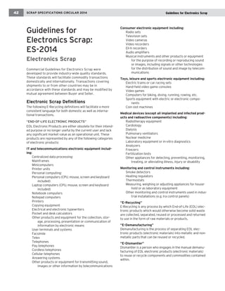 Guidelines for 
Electronics Scrap: ES-2014 
Electronics Scrap 
Commercial Guidelines for Electronics Scrap were developed to provide industry-wide quality standards. These standards will facilitate commodity transactions domestically and internationally. Transactions covering shipments to or from other countries may be in accordance with these standards and may be modified by mutual agreement between Buyer and Seller. 
Electronic Scrap Definitions 
The following E-Recycling definitions will facilitate a more consistent language for both domestic as well as international transactions. 
“END-OF-LIFE ELECTRONIC PRODUCTS” 
EOL Electronic Products are either obsolete for their intended purpose or no longer useful by the current user and lack any significant market value as an operational unit. These products are represented by any of the following categories of electronic products: 
IT and telecommunications electronic equipment including: 
Centralized data processing: 
Mainframes 
Minicomputers 
Printer units 
Personal computing: 
Personal computers (CPU. mouse, screen and keyboard included) 
Laptop computers (CPU, mouse, screen and keyboard included) 
Notebook computers 
Notepad computers 
Printers 
Copying equipment 
Electrical and electronic typewriters 
Pocket and desk calculators 
Other products and equipment for the collection, storage, processing, presentation or communication of information by electronic means 
User terminals and systems 
Facsimile 
Telex 
Telephones 
Pay telephones 
Cordless telephones 
Cellular telephones 
Answering systems 
Other products or equipment for transmitting sound, images or other information by telecommunications 
Consumer electronic equipment including: 
Radio sets 
Television sets 
Video cameras 
Video recorders 
Eli-h recorders 
Audio amplifiers 
Musical instruments and other products or equipment for the purpose of recording or reproducing sound or images, including signals or other technologies for the distribution of sound and image by telecommunications 
Toys, leisure and sports electronic equipment including: 
Electric trains or car racing sets 
Hand-held video game consoles 
Video games 
Computers for biking, diving, running, rowing, etc. 
Sports equipment with electric or electronic components 
Coin slot machines 
Medical devices (except all implanted and infected products and radioactive components) including: 
Radiotherapy equipment 
Cardiology 
Dialysis 
Pulmonary ventilators 
Nuclear medicine 
Laboratory equipment or in-vitro diagnostics 
Analyzers 
Freezers 
Fertilization tests 
Other appliances for detecting, preventing, monitoring, treating, or alleviating illness, injury or disability 
Monitoring and control instruments including: 
Smoke detectors 
Heating regulators 
Thermostats 
Measuring, weighing or adjusting appliances for household or as laboratory equipment 
Other monitoring and control instruments used in industrial installations (e.g. Ira control panels) 
“E-Recycling” 
E-Recycling is any process by which End-of-Life (EOL) electronic products which would otherwise become solid waste are collected, separated, reused or processed and returned to use in the form of raw materials or products. 
“E-Demanufacturing” 
Demanufacturing is the process of separating EOL electronic products (electronic materials) into metallic and non- metallic parts that can be reused or recycled. 
“E-Dismantler” 
Dismantler is a person who engages in the manual demanufacturing of EOL electronic products (electronic materials) to reuse or recycle components and commodities contained within. 
SCRAP SPECIFICATIONS CIRCULAR 2014 
42 
Guidelines for Electronics Scrap  