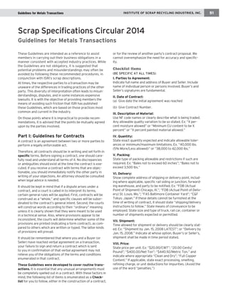 rGuunidneinlign ecsh afpotre Mr ehteaalsd Transactions IINNSSTTIITTUUTTEE OOFF SSCCRRAAPP RREECCYYCCLLIINNGG IINNDDUUSSTTRRIIEESS,, IINNCC.. 51 
These Guidelines are intended as a reference to assist 
members in carrying out their business obligations in a 
manner consistent with accepted industry practices. While 
the Guidelines are not obligatory, it is suggested that 
potential problems and misunderstandings may often be 
avoided by following these recommended procedures, in 
conjunction with ISRI’s scrap descriptions. 
At times, the respective parties to a transaction may be 
unaware of the differences in trading practices of the other 
party. This diversity of interpretation often leads to misun-derstandings, 
disputes, and in some instances expensive 
lawsuits. It is with the objective of providing members the 
means of avoiding such friction that ISRI has published 
these Guidelines, which are based on those practices most 
common and current in the industry. 
On those points where it is impractical to provide recom-mendations, 
it is advised that the points be mutually agreed 
upon by the parties involved. 
Part I: Guidelines for Contracts 
A contract is an agreement between two or more parties to 
perform a legally enforceable act. 
Therefore, all contracts should be in writing and set forth in 
specific terms. Before signing a contract, one should care-fully 
read and understand all terms of it. No discrepancies 
or ambiguities should exist at the time the contract is exe-cuted. 
If you receive a contract with terms that are objec-tionable, 
you should immediately notify the other party in 
writing of your objections. An attorney should be consulted 
when legal advice is needed. 
It should be kept in mind that if a dispute arises under a 
contract, and a court is called in to interpret its terms, 
certain general rules will be applied. First, contracts will be 
construed as a “whole,” and specific clauses will be subor-dinated 
to the contract’s general intent. Second, the courts 
will construe words according to their “ordinary” meaning 
unless it is clearly shown that they were meant to be used 
in a technical sense. Also, where provisions appear to be 
inconsistent, the courts will determine whether some of the 
provisions are printed (indicating a form contract), as com-pared 
to others which are written or typed. The latter kinds 
of provisions will prevail. 
It should be remembered that where you and a Buyer (or 
Seller) have reached verbal agreement on a transaction, 
your failure to sign and return a contract which is sent 
to you in confirmation of that verbal agreement may not 
relieve you of the obligations of the terms and conditions 
enumerated in that contract. 
These Guidelines were developed to cover routine trans-actions. 
It is essential that any unusual arrangements must 
be completely spelled out in a contract. With these factors in 
mind, the following list of items is enumerated as a Check-list 
for you to follow, either in the construction of a contract, 
or for the review of another party’s contract proposal. We 
cannot overemphasize the need for accuracy and specific-ity. 
Checklist Items 
(BE SPECIFIC AT ALL TIMES) 
I. Parties to Agreement: 
Indicate full name and address of Buyer and Seller. Include 
name of individual person or persons involved. Buyer’s and 
Seller’s signatures are fundamental. 
II. Date of Contract: 
(a) Give date the initial agreement was reached 
(b) Give Contract Number. 
Ill. Description of Material: 
Use NF code names or clearly describe what is being traded. 
Any allowable quality variation to be so stated. Ex: “X per-cent 
moisture allowed” or “Minimum CU content to be X 
percent” or “X percent painted material allowed.” 
IV. Quantity: 
State exact quantity expected and indicate allowable toler-ances 
or minimum/maximum limitations. Ex. “40,000 lbs. 
(5% More/Less allowed)” or “38,000 to 42,000 lbs.” 
V. Packing: 
State type of packing allowable and restrictions if such are 
required. Ex: “Bales not to exceed 60 inches”; “Bales not to 
exceed 3,500 lbs.” 
VI. Delivery: 
Show complete address of shipping or delivery point, includ-ing 
where applicable, specific rail siding or junction, forward-ing 
warehouse, and party to be notified. Ex: “FOB (Actual 
Point of Shipment) Chicago, Ill.”; “FOB (Actual Point of Deliv-ery) 
St. Louis. Mo.”; “FAS Baltimore Container Yard”; “C&F 
Tokyo. Japan.” If these details cannot be furnished at the 
time of writing of contract, it should state “shipping/delivery 
instructions to follow.” State means of conveyance to be 
employed. State size and type of truck, rail car, container or 
number of shipments expected or permitted. 
VII. Shipment: 
Time allowed for shipment or delivery should be clearly stat-ed. 
Ex: “Shipment by Jan. 15, 2008 LATEST”; or “Delivery by 
Jan. 15, 2008.” Indicate at whose option, Buyer’s or Seller’s, 
shipment shall be made in time period stated. 
VIII. Price: 
State price per unit. Ex: “$20.00/CWT”; “20.00 Cents/ 
Pound”; “$400.00/Net Ton”; “$440.92/Metric Ton.” and 
indicate where appropriate “Clean and Dry”; “Full Copper 
Content.” If applicable, state exact processing, smelting, 
refining charge, or unit deductions for impurities. (Avoid the 
use of the word “penalties.”) 
Scrap Specifications Circular 2014 
Guidelines for Metals Transactions 
 