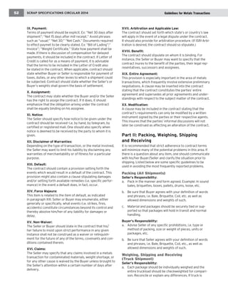 SCRAP SPECIFICATIONS CIRCULAR 2014 
52 
IX. Payment: 
Terms of payment should be explicit. Ex: “Net 30 days after shipment”; “Net 15 days after mill receipt.” Avoid phrases such as “usual;” “Net 30;” “Net Cash.” Documents required to effect paymet to be clearly stated. Ex: “Bill of Lading”;” Invoice”; “Weight Certificate.” State how payment shall be made. If there is discussion of compensation for delayed payments, it should be included in the contract. If Letter of Credit is called for as a means of payment, it is advisable that the terms to be included in the Letter of Credit also be stated in the contract. When applicable, contract should state whether Buyer or Seller is responsible for payment of taxes, duties, or any other levies to which a shipment could be subjected. Contract should state whether the Seller’s or Buyer’s weights shall govern the basis of settlement. 
X. Assignment: 
The contract may state whether the Buyer and/or the Seller has the right to assign the contract. If it does, it should emphasize that the obligation arising under the contract shall be equally binding on his assignee. 
XI. Notice: 
The Seller should specify how notice to be given under the contract should be received—i.e. by hand, by telegram, by certified or registered mail. One should also specify when notice is deemed to be received by the party to whom it is given. 
XII. Disclaimer of Warranties: 
Depending on the type of transaction, or the metal involved, the Seller may want to limit his liability by disclaiming any warranties of merchantability or of fitness for a particular purpose. 
XIII. Default: 
The contract should contain a provision setting forth the events which would result in a default of the contract. This provision might also contain a clause stipulating damages and/or setting forth available remedies (i.e. specific performance) in the event a default does, in fact, occur. 
XIV. Force Majeure: 
This item is related to the item of default, as indicated in paragraph XIII. Seller or Buyer may enumerate, either generally or specifically, what events (i.e. strikes, fires, accidents) constitute circumstances beyond its control and thereby absolve him/her of any liability for damages or delay. 
XV. Non-Waiver: 
The Seller or Buyer should state in the contract that his/ her failure to insist upon strict performance in any given instance shall not be construed as a waiver or relinquishment for the future of any of the terms, covenants and conditions contained therein. 
XVI. Claims: 
The Seller may specify that any claims involved in a metals transaction for contaminated materials, weight shortage, or for any other cause is waived by the Buyer unless brought to the Seller’s attention within a certain number of days after delivery. 
XVII. Arbitration and Applicable Law: 
The contract should set forth which state’s or country’s law will apply in the event of a legal dispute under the contract. It should also provide for arbitration procedure. (If ISRI Arbitration is desired, the contract should so stipulate.) 
XVIII. Benefit: 
The contract should stipulate on whom it is binding. For instance, the Seller or Buyer may want to specify that the contract inures to the benefit of the parties, their legal representatives, successors and assignees. 
XIX. Entire Agreement: 
This provision is especially important in the area of metals transactions, which frequently involve extensive preliminary negotiations. A clause may be inserted into the contract stating that the contract constitutes the parties’ entire agreement and supersedes all prior agreements and understandings with respect to the subject matter of the contract. 
XX. Modification: 
A clause may be included in the contract stating that the contract’s requirements can only be modified by a written instrument signed by the parties or their respective agents. This insures that the parties’ informal discussions will not later be construed as affecting an alteration of the contract. 
Part II: Packing, Weighing, Shipping 
and Receiving 
It is recommended that strict adherence to contract terms will minimize many of the potential problems in this area. If there is a question about any item, one should communicate with his/her Buyer/Seller and clarify the situation prior to shipping. Listed below are some specific guidelines to be used in avoiding the most frequently reported problems. 
Packing (All Shipments) 
Seller’s Responsibility: 
a. Pack in the manner and form agreed. Example: In sound bales, briquettes, boxes, pallets, drums, loose, etc. 
b. Be sure that Buyer agrees with your definition of words and phrases, i.e. Bale, Briquette, Coil, etc. as well as allowed dimensions and weights of such. 
c. Material and packages should be securely tied or supported so that packages will hold in transit and normal handling. 
Buyer’s Responsibility: 
a. Advise Seller of any specific prohibitions, i.e. type or method of packing, size or weight of pieces, units or packages, etc. 
b. Be sure that Seller agrees with your definition of words and phrases, i.e. Bale, Briquette, Coil, etc., as well as allowed dimensions and weights of such. 
Weighing, Shipping and Receiving 
(Truck Shipment) 
Seller’s Responsibility: 
a. Each package should be individually weighed and the entire truckload should be checkweighted for comparison. Reconcile or explain any differences. If truck is 
Guidelines for Metals Transactions  