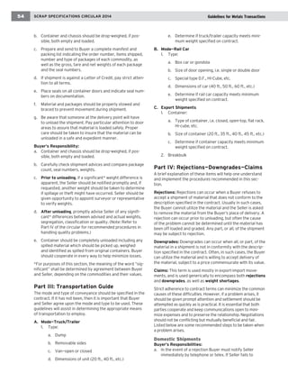 54 SSCCRRAAPP SSPPEECCIIFFIICCAATTIIOONNSS CCIIRRCCUULLAARR 22001048 running chapter head 
b. Container and chassis should be drop-weighed, if pos-sible, 
both empty and loaded. 
c. Prepare and send to Buyer a complete manifest and 
packing list indicating the order number, items shipped, 
number and type of packages of each commodity, as 
well as the gross, tare and net weights of each package 
and the seal numbers. 
d. If shipment is against a Letter of Credit, pay strict atten-tion 
to all terms. 
e. Place seals on all container doors and indicate seal num-bers 
on documentation. 
f. Material and packages should be properly stowed and 
braced to prevent movement during shipment. 
g. Be aware that someone at the delivery point will have 
to unload the shipment. Pay particular attention to door 
areas to assure that material is loaded safely. Proper 
care should be taken to insure that the material can be 
unloaded in a safe and expedient manner. 
Buyer’s Responsibility: 
a. Container and chassis should be drop-weighed, if pos-sible, 
both empty and loaded. 
b. Carefully check shipment advices and compare package 
count, seal numbers, weights. 
c. Prior to unloading, if a significant* weight difference is 
apparent, the Seller should be notified promptly and, if 
requested, another weight should be taken to determine 
if spillage or theft might have occurred. Seller should be 
given opportunity to appoint surveyor or representative 
to verify weights. 
d. After unloading, promptly advise Seller of any signifi-cant* 
differences between advised and actual weights, 
segregation, classification or quality. (Note: Refer to 
Part IV of the circular for recommended procedures in 
handling quality problems.) 
e. Container should be completely unloaded including any 
spilled material which should be picked up, weighed 
and identified as spilled from original containers. Buyer 
should cooperate in every way to help minimize losses. 
*For purposes of this section, the meaning of the word “sig-nificant” 
shall be determined by agreement between Buyer 
and Seller, depending on the commodities and their values. 
Part III: Transportation Guide 
The mode and type of conveyance should be specified in the 
contract. If it has not been, then it is important that Buyer 
and Seller agree upon the mode and type to be used. These 
guidelines will assist in determining the appropriate means 
of transportation to employ. 
A. Mode—Truck/Trailer 
1. Type: 
a. Dump 
b. Removable sides 
c. Van—open or closed 
d. Dimensions of unit (20 ft., 40 ft., etc.) 
e. Determine if truck/trailer capacity meets mini-mum 
weight specified on contract. 
B. Mode—Rail Car 
1. Type: 
a. Box car or gondola 
b. Size of door opening, i.e. single or double door 
c. Special type D.F., Hi-Cube, etc. 
d. Dimensions of car (40 ft., 50 ft., 60 ft., etc.) 
e. Determine if rail car capacity meets minimum 
weight specified on contract. 
C. Export Shipments 
1. Container: 
a. Type of container, i.e. closed, open-top, flat rack, 
Hi-cube, etc. 
b. Size of container (20 ft., 35 ft., 40 ft., 45 ft., etc.) 
c. Determine if container capacity meets minimum 
weight specified on contract. 
2. Breakbulk 
Part IV: Rejections—Downgrades—Claims 
A brief explanation of these items will help one understand 
and implement the procedures recommended in this sec-tion. 
Rejections: Rejections can occur when a Buyer refuses to 
accept a shipment of material that does not conform to the 
description specified in the contract. Usually in such cases, 
the Buyer cannot utilize the material and the Seller is asked 
to remove the material from the Buyer’s place of delivery. A 
rejection can occur prior to unloading, but often the cause 
of the problem cannot be determined until the material has 
been off loaded and graded. Any part, or all, of the shipment 
may be subject to rejection. 
Downgrades: Downgrades can occur when all, or part, of the 
material in a shipment is not in conformity with the descrip-tion 
specified in the contract. Often, in such cases, the Buyer 
can utilize the material and is willing to accept delivery of 
the material, subject to a price commensurate with its value. 
Claims: This term is used mostly in export-import move-ments, 
and is used generically to encompass both rejections 
and downgrades, as well as weight shortages. 
Strict adherence to contract terms can minimize the common 
causes of these difficulties. However, if a problem arises, it 
should be given prompt attention and settlement should be 
attempted as quickly as is practical. It is essential that both 
parties cooperate and keep communications open to mini-mize 
expenses and to preserve the relationship. Negotiations 
should not be conflicting but mutually beneficial and fair. 
Listed below are some recommended steps to be taken when 
a problem arises. 
Domestic Shipments 
Buyer’s Responsibilities: 
a. In the event of a rejection Buyer must notify Seller 
immediately by telephone or telex. If Seller fails to 
Guidelines for Metals Transactions 
 