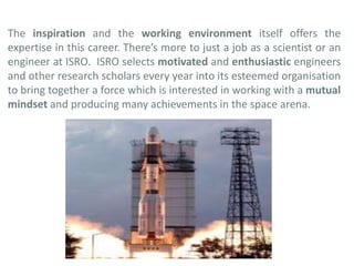 The inspiration and the working environment itself offers the
expertise in this career. There’s more to just a job as a scientist or an
engineer at ISRO. ISRO selects motivated and enthusiastic engineers
and other research scholars every year into its esteemed organisation
to bring together a force which is interested in working with a mutual
mindset and producing many achievements in the space arena.
 