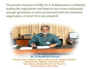 The present chairman of ISRO, Dr. K. Radhakrishnan is brilliantly
leading the organisation and hopes to see a more enthusiastic
younger generation to come up and work with this esteemed
organisation, of which he is very proud of.
 