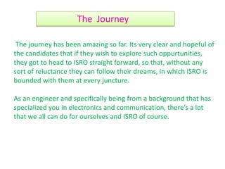The journey has been amazing so far. Its very clear and hopeful of
the candidates that if they wish to explore such oppurtunities,
they got to head to ISRO straight forward, so that, without any
sort of reluctance they can follow their dreams, in which ISRO is
bounded with them at every juncture.
As an engineer and specifically being from a background that has
specialized you in electronics and communication, there’s a lot
that we all can do for ourselves and ISRO of course.
The Journey
 