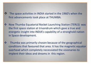  The space activities in INDIA started in the 1960’s when the
first advancements took place at THUMBA.
 Now Thumba Equatorial Rocket Launching Station (TERLS) was
the first space station at trivandrum which gave a true and
energetic insight into INDIA’s capability of a stronghold nation
in Space development.
 Thumba was primarily chosen because of the geographical
conditions that favoured that area. It has the magnetic equator
overhead which completely necessiated the visionaries to
implent their ideas and dreams in this region.
 
