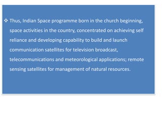  Thus, Indian Space programme born in the church beginning,
space activities in the country, concentrated on achieving self
reliance and developing capability to build and launch
communication satellites for television broadcast,
telecommunications and meteorological applications; remote
sensing satellites for management of natural resources.
 