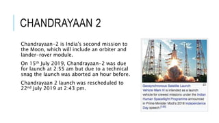 CHANDRAYAAN 2
Chandrayaan-2 is India's second mission to
the Moon, which will include an orbiter and
lander-rover module.
On 15th July 2019, Chandrayaan-2 was due
for launch at 2:55 am but due to a technical
snag the launch was aborted an hour before.
Chandrayaan 2 launch was rescheduled to
22nd July 2019 at 2:43 pm.
 