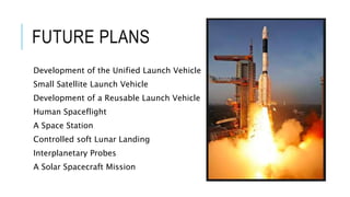 FUTURE PLANS
Development of the Unified Launch Vehicle
Small Satellite Launch Vehicle
Development of a Reusable Launch Vehicle
Human Spaceflight
A Space Station
Controlled soft Lunar Landing
Interplanetary Probes
A Solar Spacecraft Mission
 