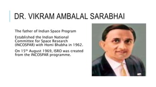 DR. VIKRAM AMBALAL SARABHAI
The father of Indian Space Program
Established the Indian National
Committee for Space Research
(INCOSPAR) with Homi Bhabha in 1962.
On 15th August 1969, ISRO was created
from the INCOSPAR programme.
 