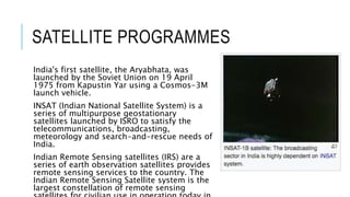 SATELLITE PROGRAMMES
India's first satellite, the Aryabhata, was
launched by the Soviet Union on 19 April
1975 from Kapustin Yar using a Cosmos-3M
launch vehicle.
INSAT (Indian National Satellite System) is a
series of multipurpose geostationary
satellites launched by ISRO to satisfy the
telecommunications, broadcasting,
meteorology and search-and-rescue needs of
India.
Indian Remote Sensing satellites (IRS) are a
series of earth observation satellites provides
remote sensing services to the country. The
Indian Remote Sensing Satellite system is the
largest constellation of remote sensing
 