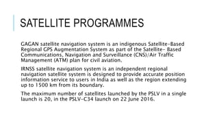 SATELLITE PROGRAMMES
GAGAN satellite navigation system is an indigenous Satellite-Based
Regional GPS Augmentation System as part of the Satellite- Based
Communications, Navigation and Surveillance (CNS)/Air Traffic
Management (ATM) plan for civil aviation.
IRNSS satellite navigation system is an independent regional
navigation satellite system is designed to provide accurate position
information service to users in India as well as the region extending
up to 1500 km from its boundary.
The maximum number of satellites launched by the PSLV in a single
launch is 20, in the PSLV-C34 launch on 22 June 2016.
 