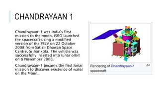 CHANDRAYAAN 1
Chandrayaan-1 was India's first
mission to the moon. ISRO launched
the spacecraft using a modified
version of the PSLV on 22 October
2008 from Satish Dhawan Space
Centre, Sriharikota. The vehicle was
successfully inserted into lunar orbit
on 8 November 2008.
Chandrayaan-1 became the first lunar
mission to discover existence of water
on the Moon.
 